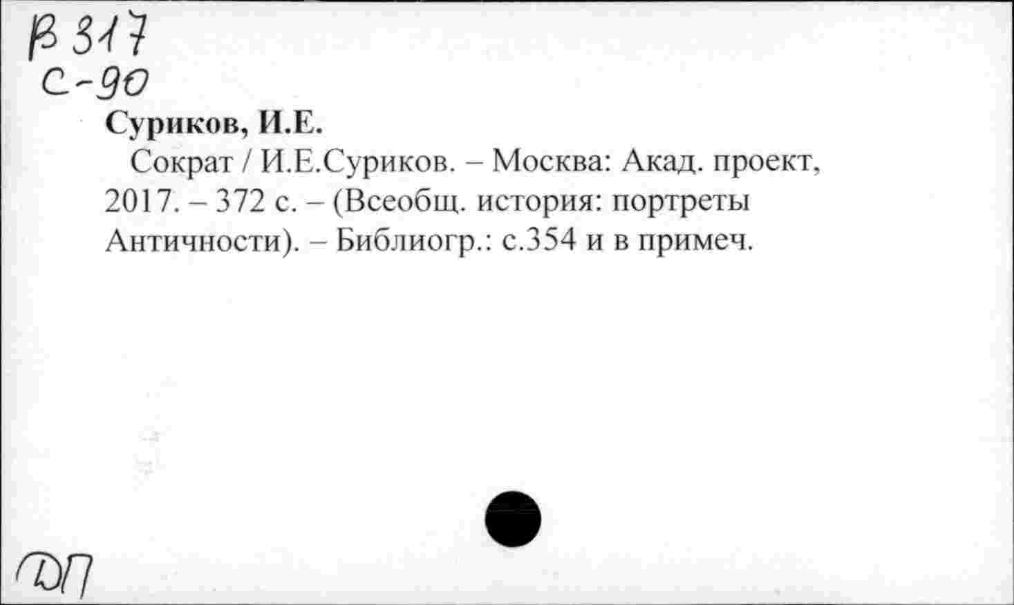 ﻿С-50
Суриков, И.Е.
Сократ / И.Е.Суриков. - Москва: Акад, проект, 2017. - 372 с. - (Всеобщ, история: портреты Античности). - Библиогр.: с.354 и в примеч.